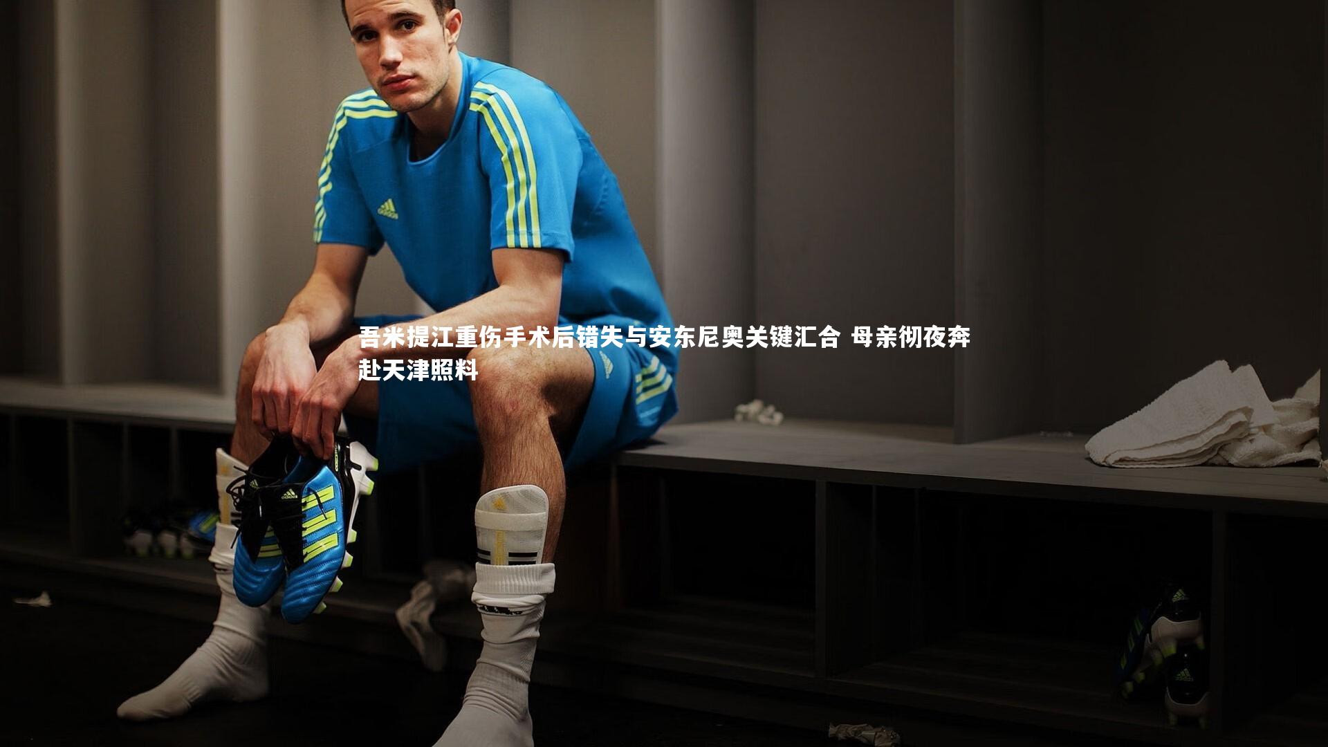 KAIYUN开云：吾米提江重伤手术后错失与安东尼奥关键汇合 母亲彻夜奔赴天津照料