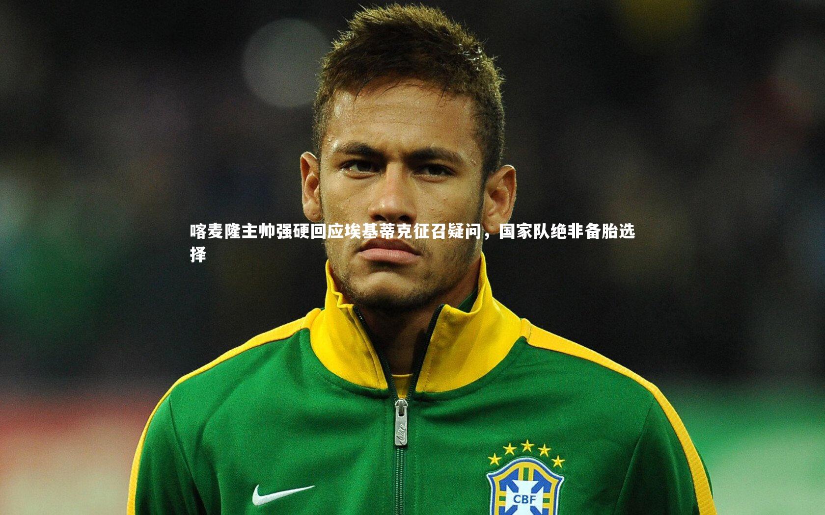 喀麦隆主帅强硬回应埃基蒂克征召疑问,国家队绝非备胎选择